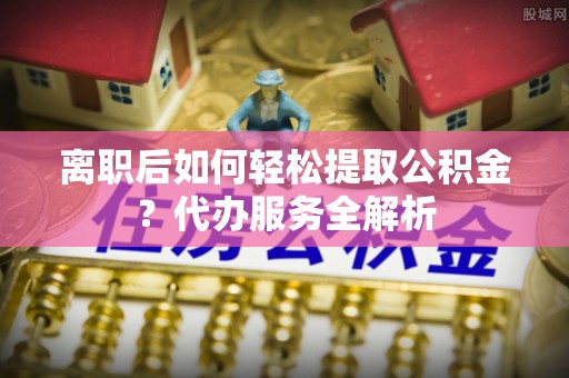 新沂离职后如何轻松提取公积金？代办服务全解析