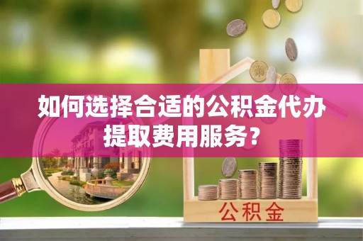 新沂如何选择合适的公积金代办提取费用服务？