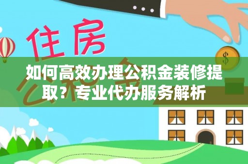 新沂如何高效办理公积金装修提取？专业代办服务解析
