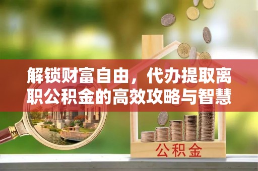 新沂解锁财富自由，代办提取离职公积金的高效攻略与智慧选择
