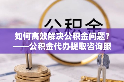 新沂如何高效解决公积金问题？——公积金代办提取咨询服务指南