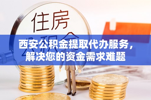 新沂西安公积金提取代办服务，解决您的资金需求难题