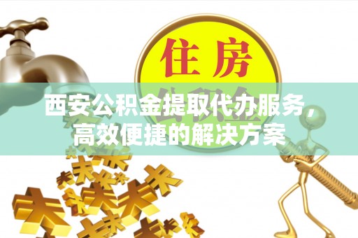 新沂西安公积金提取代办服务，高效便捷的解决方案