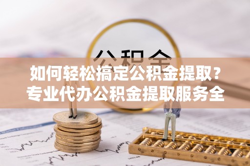 新沂如何轻松搞定公积金提取？专业代办公积金提取服务全解析