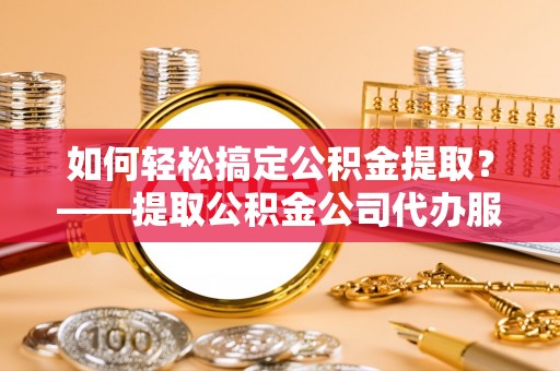 新沂如何轻松搞定公积金提取？——提取公积金公司代办服务全解析