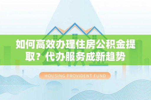 新沂如何高效办理住房公积金提取？代办服务成新趋势