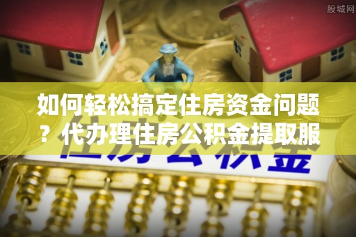 新沂如何轻松搞定住房资金问题？代办理住房公积金提取服务全解析