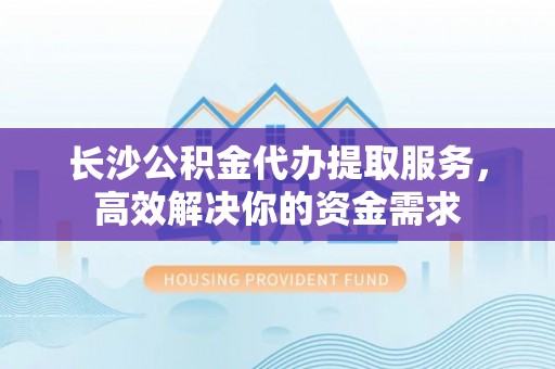 新沂长沙公积金代办提取服务，高效解决你的资金需求