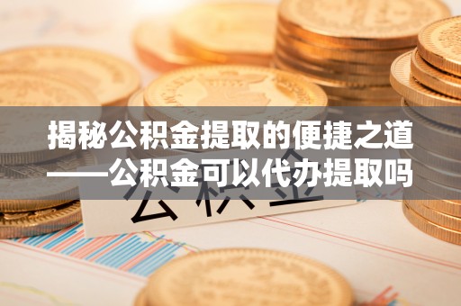新沂揭秘公积金提取的便捷之道——公积金可以代办提取吗？