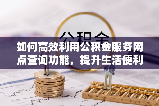 新沂如何高效利用公积金服务网点查询功能，提升生活便利性