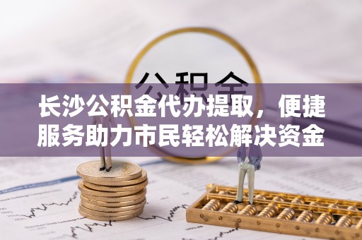 新沂长沙公积金代办提取，便捷服务助力市民轻松解决资金需求