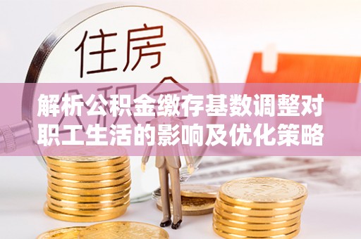 新沂解析公积金缴存基数调整对职工生活的影响及优化策略