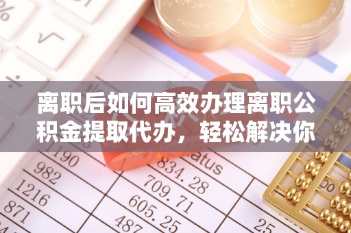 新沂离职后如何高效办理离职公积金提取代办，轻松解决你的后顾之忧