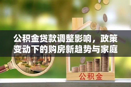 新沂公积金贷款调整影响，政策变动下的购房新趋势与家庭财务规划